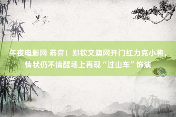 午夜电影网 恭喜！郑钦文澳网开门红力克小将，情状仍不清醒场上再现“过山车”饰演