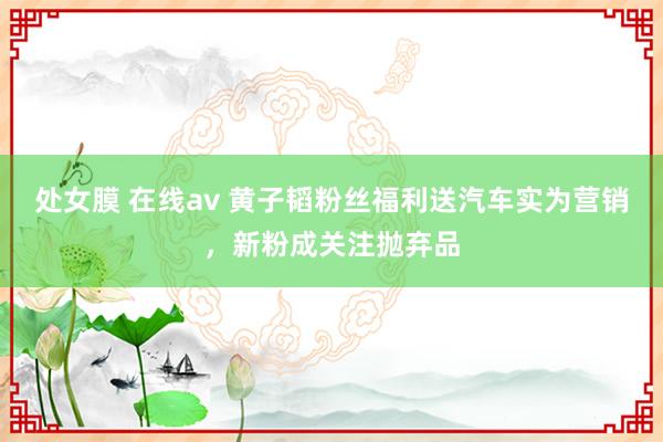 处女膜 在线av 黄子韬粉丝福利送汽车实为营销，新粉成关注抛弃品