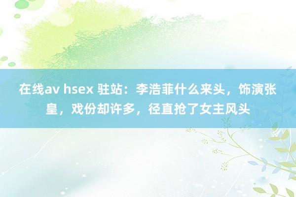 在线av hsex 驻站：李浩菲什么来头，饰演张皇，戏份却许多，径直抢了女主风头