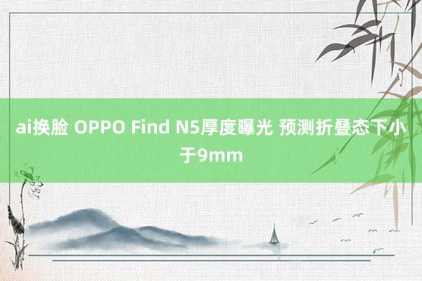 ai换脸 OPPO Find N5厚度曝光 预测折叠态下小于9mm