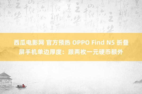 西瓜电影网 官方预热 OPPO Find N5 折叠屏手机单边厚度：跟两枚一元硬币额外