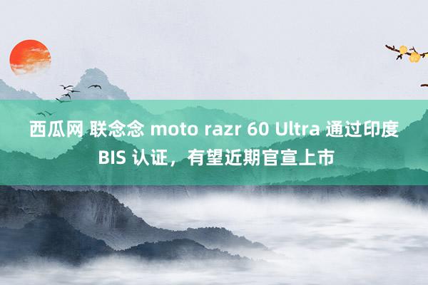 西瓜网 联念念 moto razr 60 Ultra 通过印度 BIS 认证，有望近期官宣上市