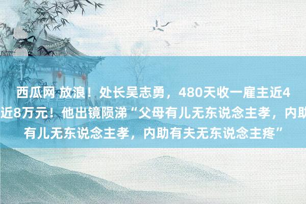 西瓜网 放浪！处长吴志勇，480天收一雇主近4000万元，平均每天近8万元！他出镜陨涕“父母有儿无东说念主孝，内助有夫无东说念主疼”