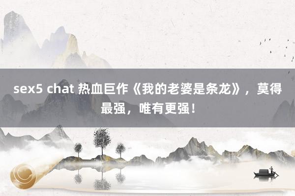 sex5 chat 热血巨作《我的老婆是条龙》，莫得最强，唯有更强！