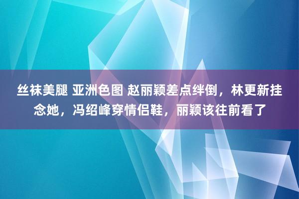 丝袜美腿 亚洲色图 赵丽颖差点绊倒，林更新挂念她，冯绍峰穿情侣鞋，丽颖该往前看了