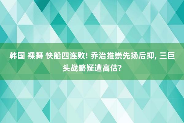 韩国 裸舞 快船四连败! 乔治推崇先扬后抑， 三巨头战略疑遭高估?