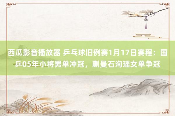 西瓜影音播放器 乒乓球旧例赛1月17日赛程：国乒05年小将男单冲冠，蒯曼石洵瑶女单争冠