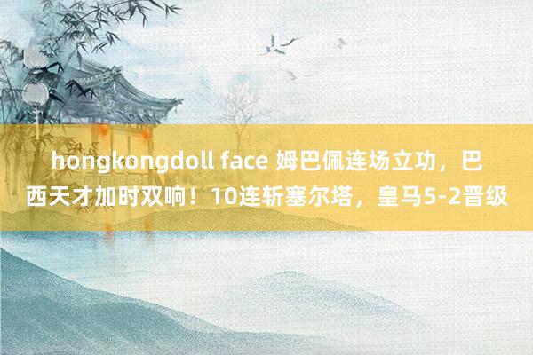 hongkongdoll face 姆巴佩连场立功，巴西天才加时双响！10连斩塞尔塔，皇马5-2晋级